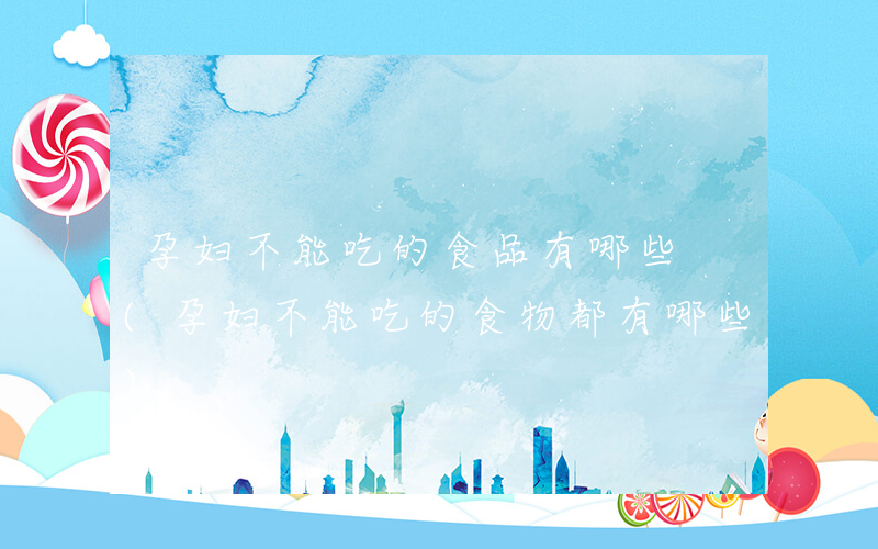 孕妇不能吃的食品有哪些 (孕妇不能吃的食物都有哪些)